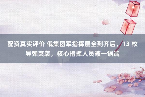 配资真实评价 俄集团军指挥层全到齐后，13 枚导弹突袭，核心指挥人员被一锅端