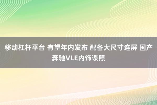移动杠杆平台 有望年内发布 配备大尺寸连屏 国产奔驰VLE内饰谍照