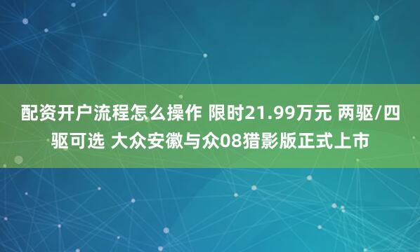 配资开户流程怎么操作 限时21.99万元 两驱/四驱可选 大众安徽与众08猎影版正式上市