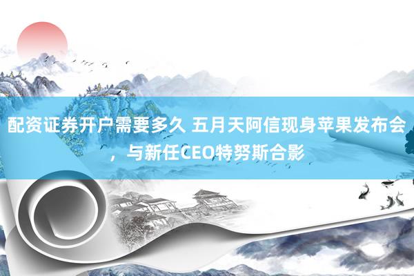 配资证券开户需要多久 五月天阿信现身苹果发布会，与新任CEO特努斯合影