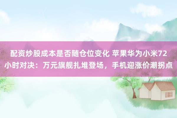 配资炒股成本是否随仓位变化 苹果华为小米72小时对决:万元旗舰扎堆登场,手机迎涨价潮拐点