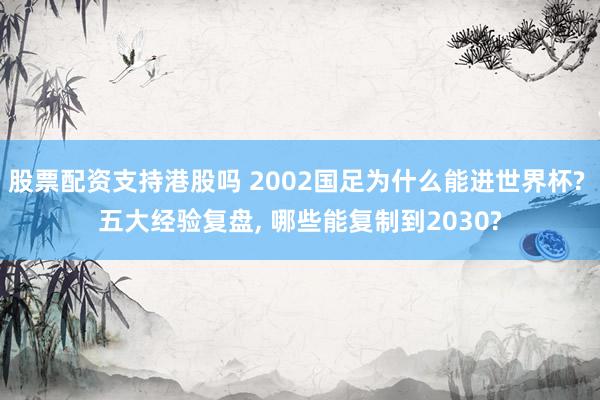 股票配资支持港股吗 2002国足为什么能进世界杯? 五大经验复盘, 哪些能复制到2030?