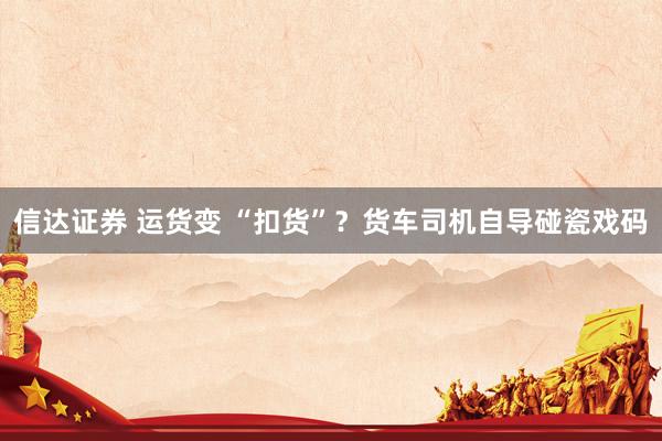 信达证券 运货变 “扣货”？货车司机自导碰瓷戏码