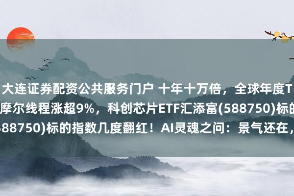 大连证券配资公共服务门户 十年十万倍，全球年度Token消耗量激增！摩尔线程涨超9%，科创芯片ETF汇添富(588750)标的指数几度翻红！AI灵魂之问：景气还在，那行情呢？