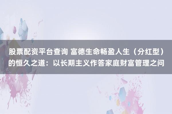 股票配资平台查询 富德生命畅盈人生（分红型）的恒久之道：以长期主义作答家庭财富管理之问