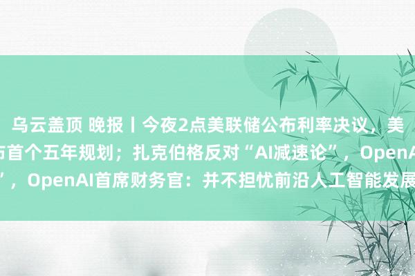 乌云盖顶 晚报丨今夜2点美联储公布利率决议，美股多空激辩；香港发布首个五年规划；扎克伯格反对“AI减速论”，OpenAI首席财务官：并不担忧前沿人工智能发展速度会放缓