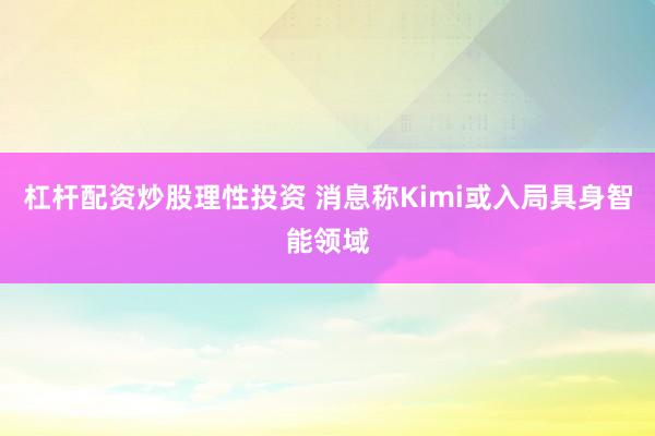 杠杆配资炒股理性投资 消息称Kimi或入局具身智能领域