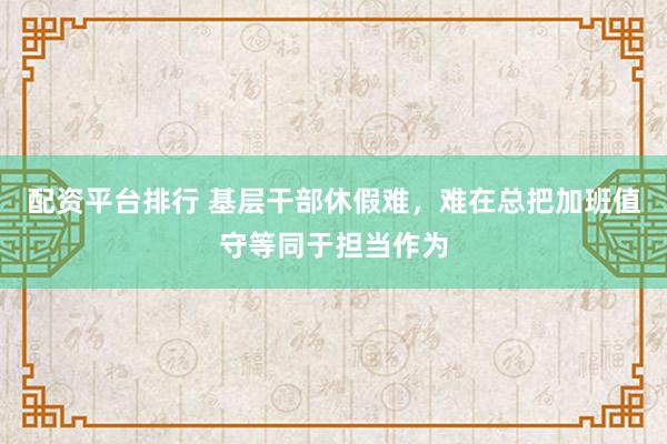 配资平台排行 基层干部休假难，难在总把加班值守等同于担当作为