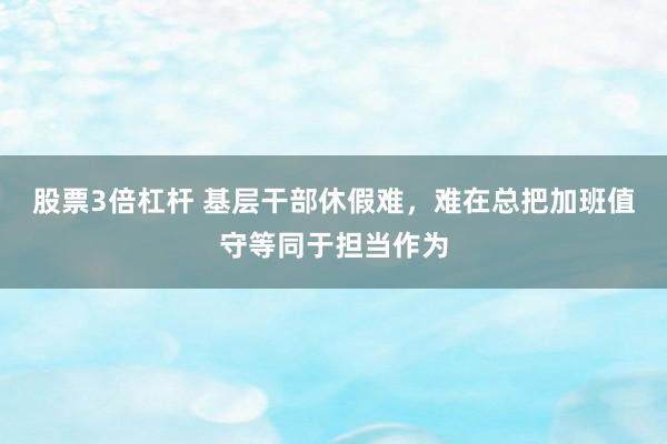 股票3倍杠杆 基层干部休假难，难在总把加班值守等同于担当作为
