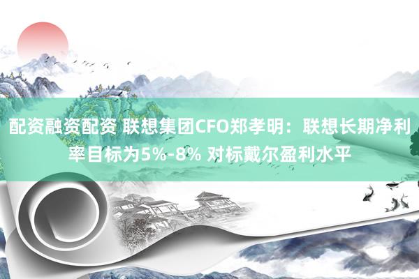 配资融资配资 联想集团CFO郑孝明：联想长期净利率目标为5%-8% 对标戴尔盈利水平