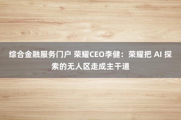 综合金融服务门户 荣耀CEO李健：荣耀把 AI 探索的无人区走成主干道