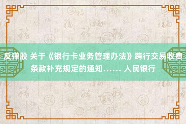 反弹股 关于《银行卡业务管理办法》跨行交易收费条款补充规定的通知　…… 人民银行