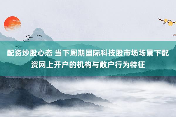 配资炒股心态 当下周期国际科技股市场场景下配资网上开户的机构与散户行为特征