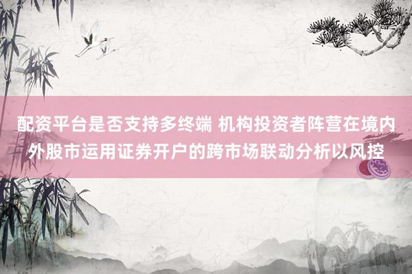 配资平台是否支持多终端 机构投资者阵营在境内外股市运用证券开户的跨市场联动分析以风控