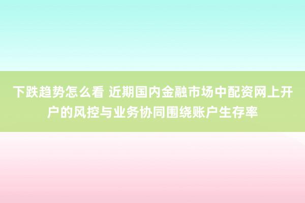 下跌趋势怎么看 近期国内金融市场中配资网上开户的风控与业务协同围绕账户生存率