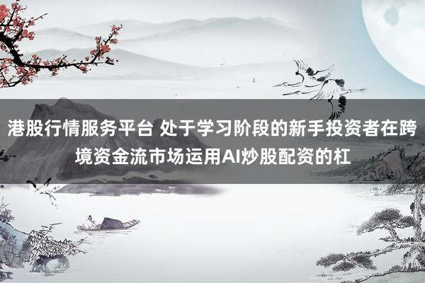 港股行情服务平台 处于学习阶段的新手投资者在跨境资金流市场运用AI炒股配资的杠