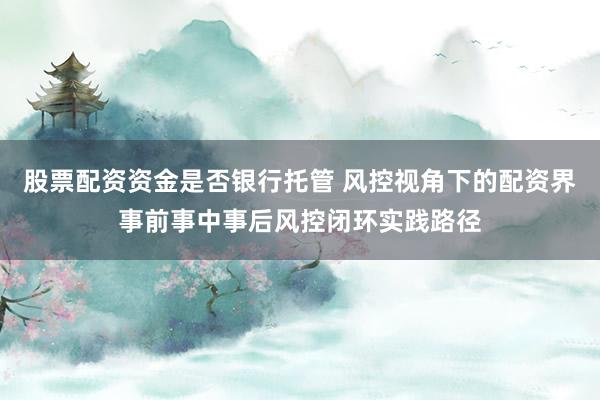 股票配资资金是否银行托管 风控视角下的配资界事前事中事后风控闭环实践路径