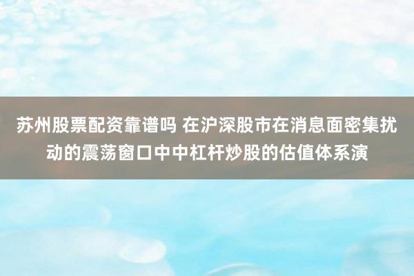 苏州股票配资靠谱吗 在沪深股市在消息面密集扰动的震荡窗口中中杠杆炒股的估值体系演