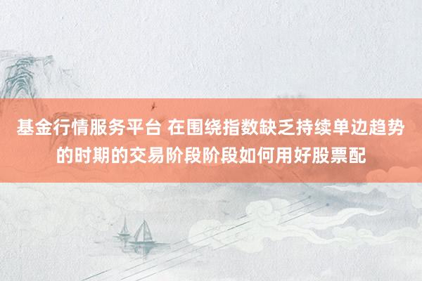 基金行情服务平台 在围绕指数缺乏持续单边趋势的时期的交易阶段阶段如何用好股票配