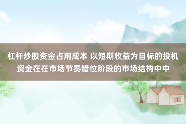 杠杆炒股资金占用成本 以短期收益为目标的投机资金在在市场节奏错位阶段的市场结构中中