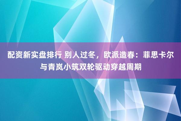 配资新实盘排行 别人过冬，欧派造春：菲思卡尔与青岚小筑双轮驱动穿越周期
