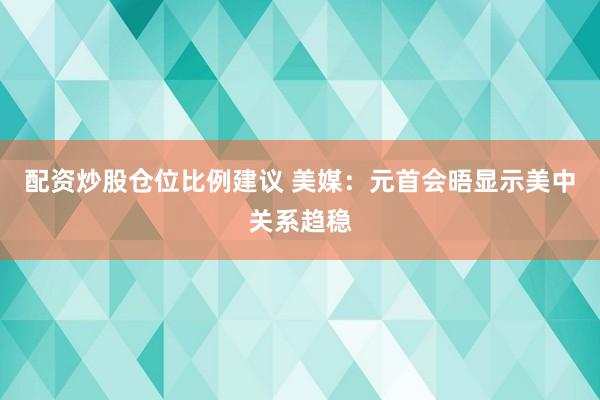 配资炒股仓位比例建议 美媒：元首会晤显示美中关系趋稳