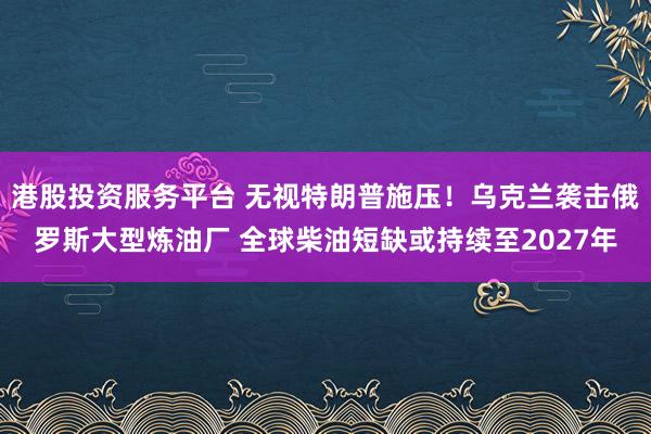 港股投资服务平台 无视特朗普施压！乌克兰袭击俄罗斯大型炼油厂 全球柴油短缺或持续至2027年