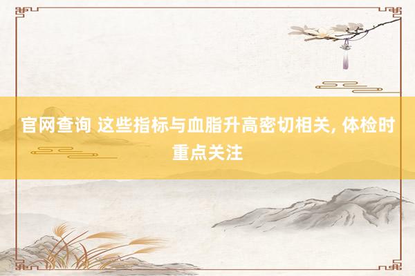 官网查询 这些指标与血脂升高密切相关, 体检时重点关注