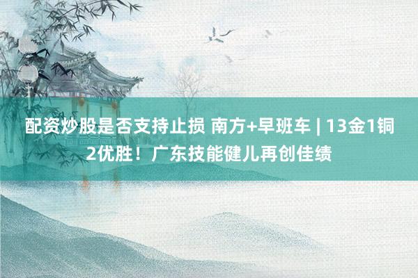 配资炒股是否支持止损 南方+早班车 | 13金1铜2优胜！广东技能健儿再创佳绩