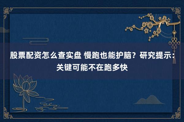 股票配资怎么查实盘 慢跑也能护脑？研究提示：关键可能不在跑多快
