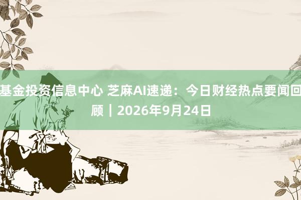 基金投资信息中心 芝麻AI速递：今日财经热点要闻回顾｜2026年9月24日