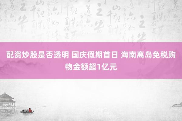 配资炒股是否透明 国庆假期首日 海南离岛免税购物金额超1亿元