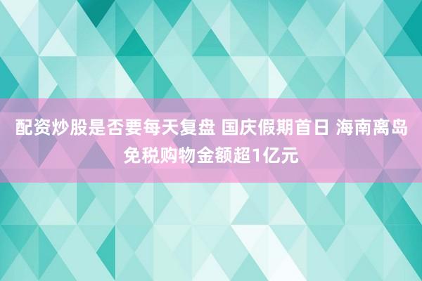 配资炒股是否要每天复盘 国庆假期首日 海南离岛免税购物金额超1亿元