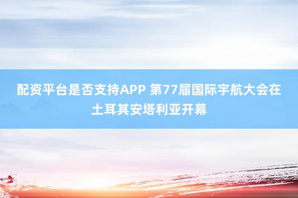 配资平台是否支持APP 第77届国际宇航大会在土耳其安塔利亚开幕