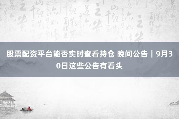 股票配资平台能否实时查看持仓 晚间公告｜9月30日这些公告有看头