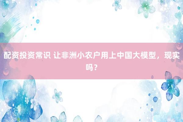 配资投资常识 让非洲小农户用上中国大模型，现实吗？