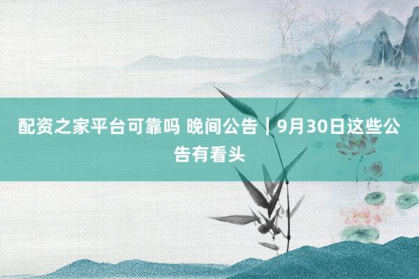 配资之家平台可靠吗 晚间公告｜9月30日这些公告有看头