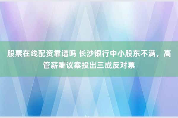 股票在线配资靠谱吗 长沙银行中小股东不满，高管薪酬议案投出三成反对票