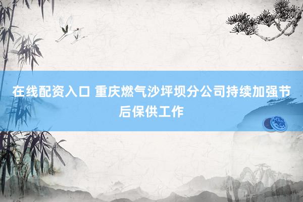 在线配资入口 重庆燃气沙坪坝分公司持续加强节后保供工作