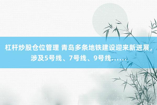 杠杆炒股仓位管理 青岛多条地铁建设迎来新进展，涉及5号线、7号线、9号线……