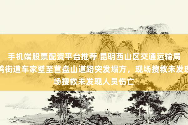 手机端股票配资平台推荐 昆明西山区交通运输局通报：碧鸡街道车家壁至营盘山道路突发塌方，现场搜救未发现人员伤亡