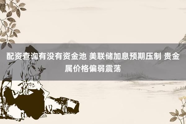 配资查询有没有资金池 美联储加息预期压制 贵金属价格偏弱震荡