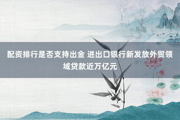 配资排行是否支持出金 进出口银行新发放外贸领域贷款近万亿元