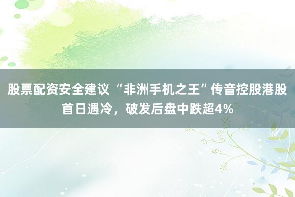 股票配资安全建议 “非洲手机之王”传音控股港股首日遇冷，破发后盘中跌超4%