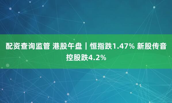 配资查询监管 港股午盘｜恒指跌1.47% 新股传音控股跌4.2%